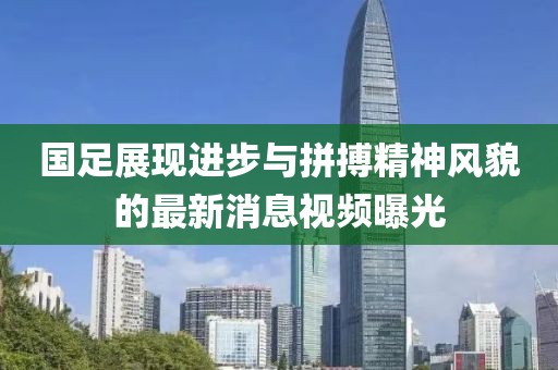 國足展現(xiàn)進步與拼搏精神風貌的最新消息視頻曝光