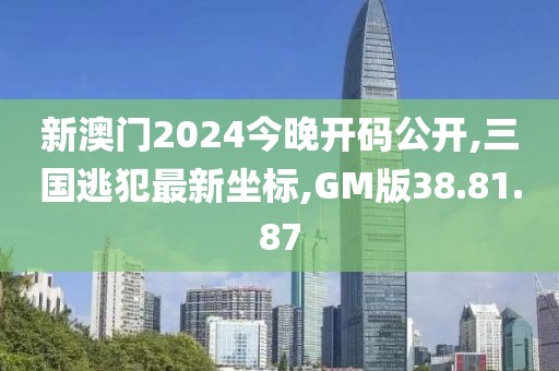 新澳門2024今晚開碼公開,三國逃犯最新坐標(biāo),GM版38.81.87