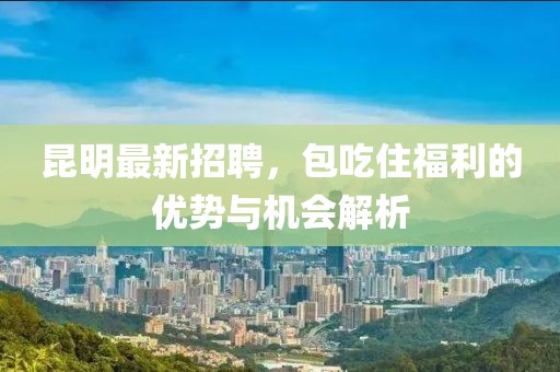 昆明最新招聘，包吃住福利的優(yōu)勢與機(jī)會解析