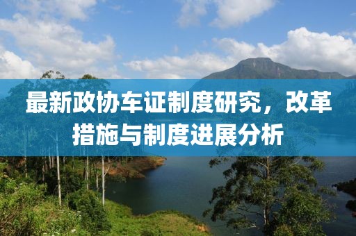 最新政協(xié)車證制度研究，改革措施與制度進展分析