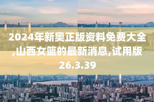 2024年新奧正版資料免費大全,山西女籃的最新消息,試用版26.3.39