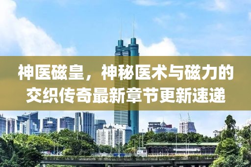 神醫(yī)磁皇，神秘醫(yī)術(shù)與磁力的交織傳奇最新章節(jié)更新速遞