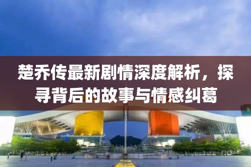楚喬傳最新劇情深度解析，探尋背后的故事與情感糾葛