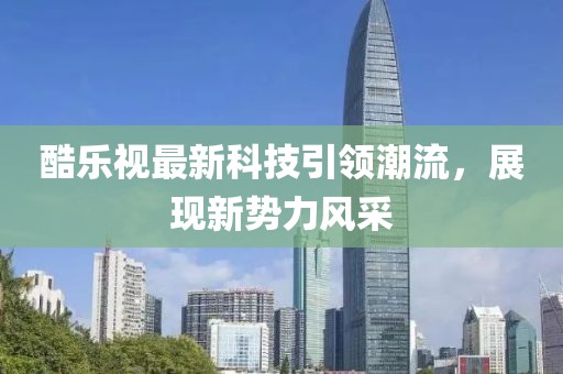 酷樂視最新科技引領(lǐng)潮流，展現(xiàn)新勢力風(fēng)采