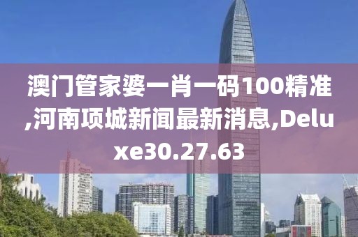澳門管家婆一肖一碼100精準(zhǔn),河南項城新聞最新消息,Deluxe30.27.63