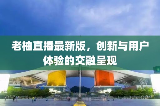 老柚直播最新版，創(chuàng)新與用戶體驗的交融呈現(xiàn)