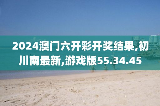 2024澳門(mén)六開(kāi)彩開(kāi)獎(jiǎng)結(jié)果,初川南最新,游戲版55.34.45