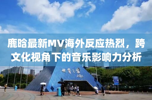 鹿晗最新MV海外反應(yīng)熱烈，跨文化視角下的音樂影響力分析