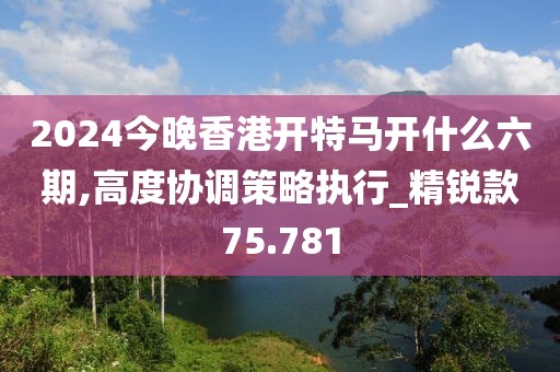 2024今晚香港開特馬開什么六期,高度協(xié)調(diào)策略執(zhí)行_精銳款75.781