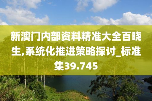 新澳門內(nèi)部資料精準(zhǔn)大全百曉生,系統(tǒng)化推進(jìn)策略探討_標(biāo)準(zhǔn)集39.745