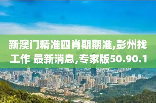 新澳門精準四肖期期準,彭州找工作 最新消息,專家版50.90.10