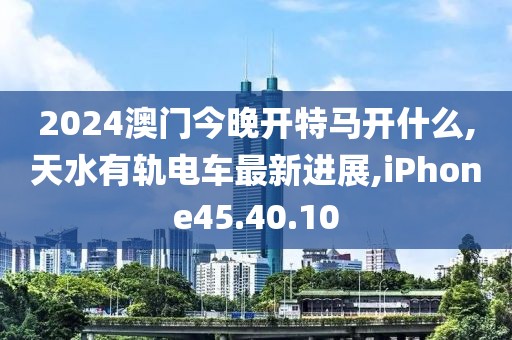 2024澳門今晚開特馬開什么,天水有軌電車最新進(jìn)展,iPhone45.40.10
