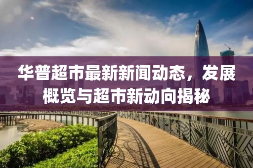 華普超市最新新聞動態(tài)，發(fā)展概覽與超市新動向揭秘
