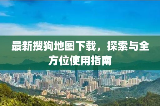 最新搜狗地圖下載，探索與全方位使用指南