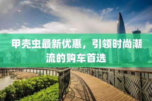 甲殼蟲最新優(yōu)惠，引領(lǐng)時尚潮流的購車首選
