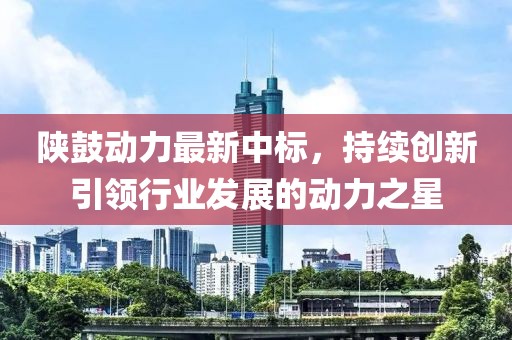陜鼓動力最新中標(biāo)，持續(xù)創(chuàng)新引領(lǐng)行業(yè)發(fā)展的動力之星
