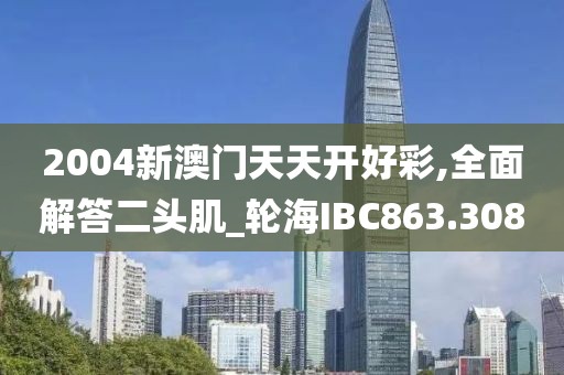 2004新澳門天天開好彩,全面解答二頭肌_輪海IBC863.308