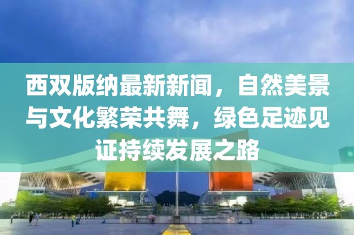 西雙版納最新新聞，自然美景與文化繁榮共舞，綠色足跡見證持續(xù)發(fā)展之路