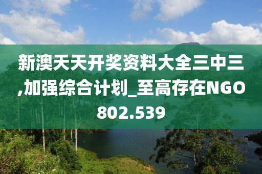 新澳天天開獎資料大全三中三,加強綜合計劃_至高存在NGO802.539