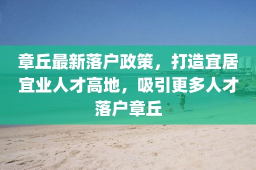 章丘最新落戶(hù)政策，打造宜居宜業(yè)人才高地，吸引更多人才落戶(hù)章丘