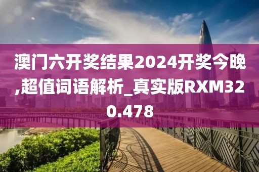 澳門六開獎結果2024開獎今晚,超值詞語解析_真實版RXM320.478