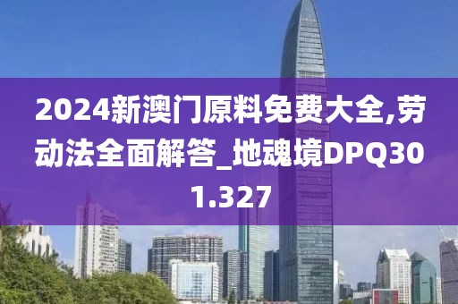 2024新澳門原料免費(fèi)大全,勞動(dòng)法全面解答_地魂境DPQ301.327