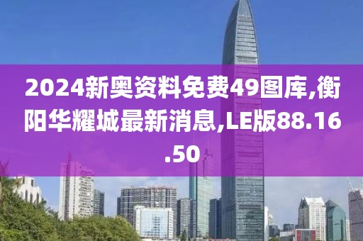2024新奧資料免費(fèi)49圖庫,衡陽華耀城最新消息,LE版88.16.50