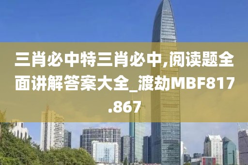 三肖必中特三肖必中,閱讀題全面講解答案大全_渡劫M(fèi)BF817.867
