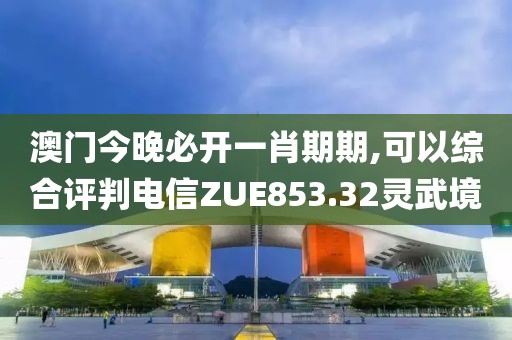 澳門今晚必開一肖期期,可以綜合評(píng)判電信ZUE853.32靈武境