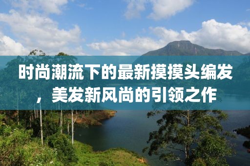 時尚潮流下的最新摸摸頭編發(fā)，美發(fā)新風(fēng)尚的引領(lǐng)之作
