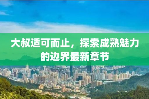 大叔適可而止，探索成熟魅力的邊界最新章節(jié)