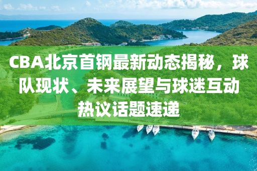 CBA北京首鋼最新動態(tài)揭秘，球隊現(xiàn)狀、未來展望與球迷互動熱議話題速遞