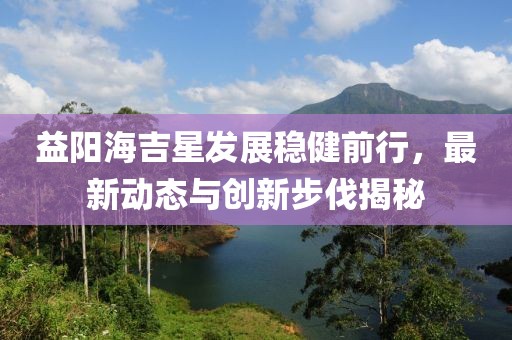 益陽海吉星發(fā)展穩(wěn)健前行，最新動態(tài)與創(chuàng)新步伐揭秘