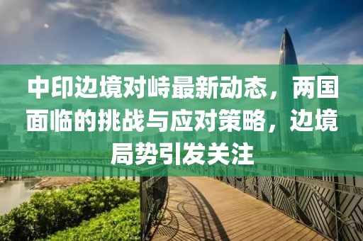 中印邊境對(duì)峙最新動(dòng)態(tài)，兩國(guó)面臨的挑戰(zhàn)與應(yīng)對(duì)策略，邊境局勢(shì)引發(fā)關(guān)注