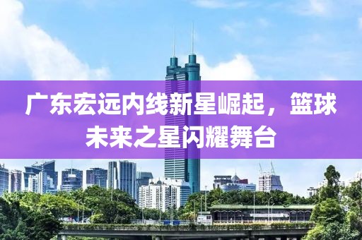 廣東宏遠內(nèi)線新星崛起，籃球未來之星閃耀舞臺