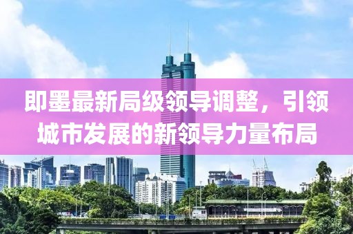 即墨最新局級領(lǐng)導(dǎo)調(diào)整，引領(lǐng)城市發(fā)展的新領(lǐng)導(dǎo)力量布局