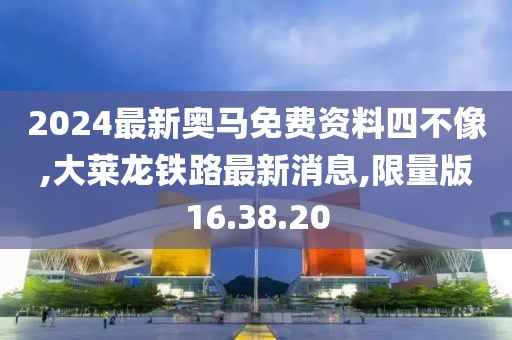 2024最新奧馬免費(fèi)資料四不像,大萊龍鐵路最新消息,限量版16.38.20