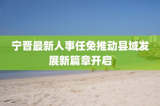 寧晉最新人事任免推動縣域發(fā)展新篇章開啟