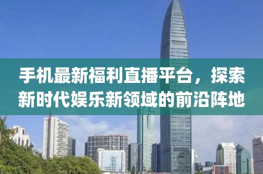 手機(jī)最新福利直播平臺，探索新時代娛樂新領(lǐng)域的前沿陣地