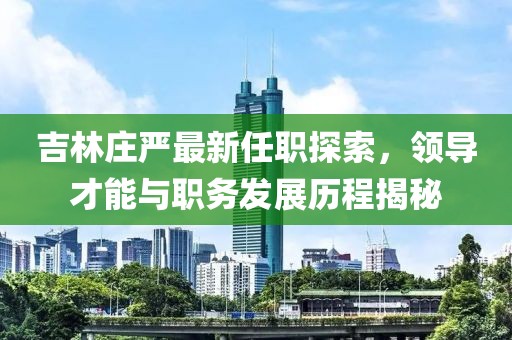 吉林莊嚴(yán)最新任職探索，領(lǐng)導(dǎo)才能與職務(wù)發(fā)展歷程揭秘