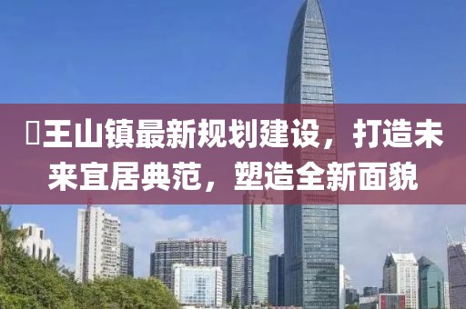 僰王山鎮(zhèn)最新規(guī)劃建設(shè)，打造未來宜居典范，塑造全新面貌