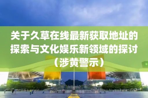 關(guān)于久草在線最新獲取地址的探索與文化娛樂新領(lǐng)域的探討（涉黃警示）