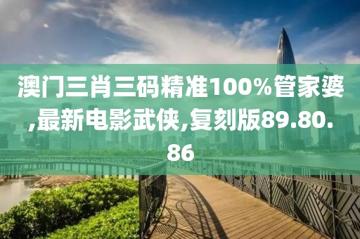 澳門三肖三碼精準(zhǔn)100%管家婆,最新電影武俠,復(fù)刻版89.80.86