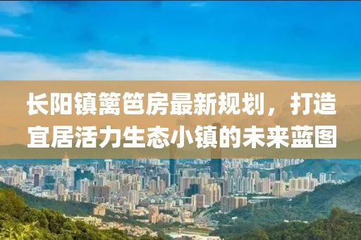 長陽鎮(zhèn)籬笆房最新規(guī)劃，打造宜居活力生態(tài)小鎮(zhèn)的未來藍(lán)圖