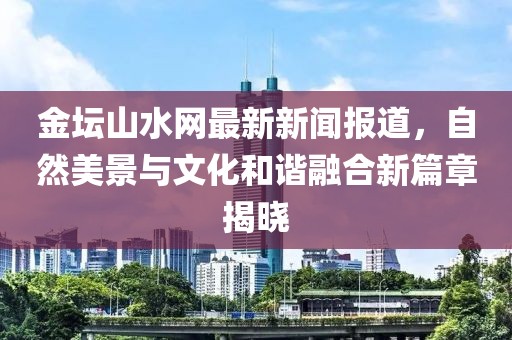 金壇山水網(wǎng)最新新聞報道，自然美景與文化和諧融合新篇章揭曉
