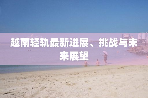 越南輕軌最新進展、挑戰(zhàn)與未來展望
