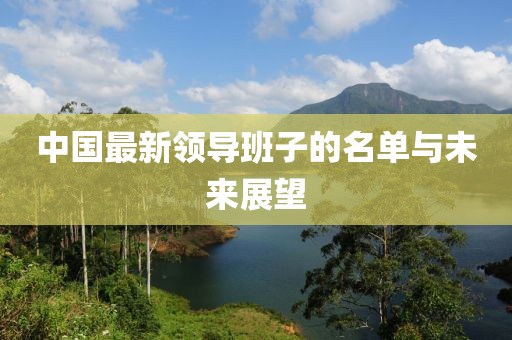 中國(guó)最新領(lǐng)導(dǎo)班子的名單與未來(lái)展望