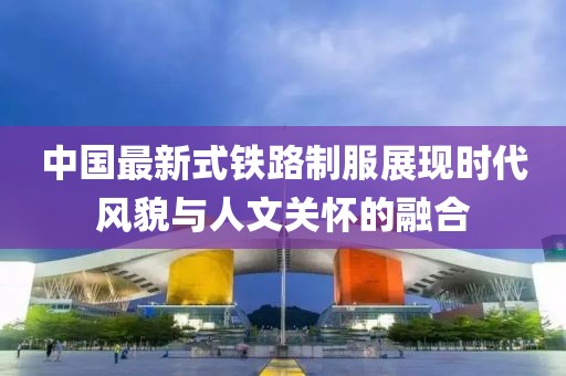 中國最新式鐵路制服展現(xiàn)時代風貌與人文關(guān)懷的融合