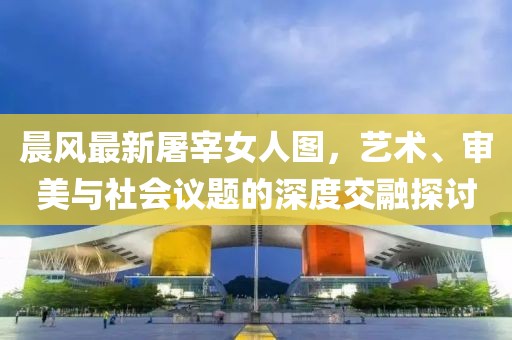 晨風(fēng)最新屠宰女人圖，藝術(shù)、審美與社會(huì)議題的深度交融探討