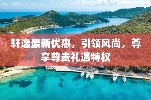 軒逸最新優(yōu)惠，引領(lǐng)風(fēng)尚，尊享尊貴禮遇特權(quán)